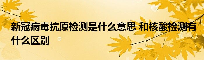 新冠病毒抗原檢測是什么意思 和核酸檢測有什么區(qū)別