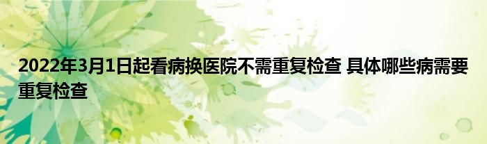 2022年3月1日起看病換醫(yī)院不需重復(fù)檢查 具體哪些病需要重復(fù)檢查