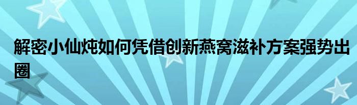 解密小仙燉如何憑借創(chuàng)新燕窩滋補方案強勢出圈