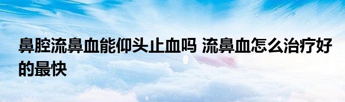 鼻腔流鼻血能仰頭止血嗎 流鼻血怎么治療好的最快