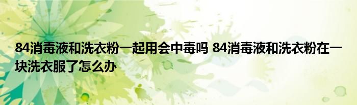 84消毒液和洗衣粉一起用會中毒嗎 84消毒液和洗衣粉在一塊洗衣服了怎么辦