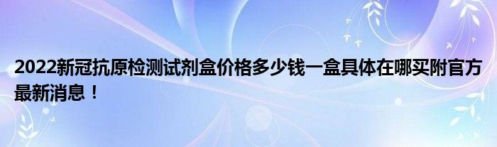 2022新冠抗原檢測試劑盒價(jià)格多少錢一盒具體在哪買附官方最新消息！