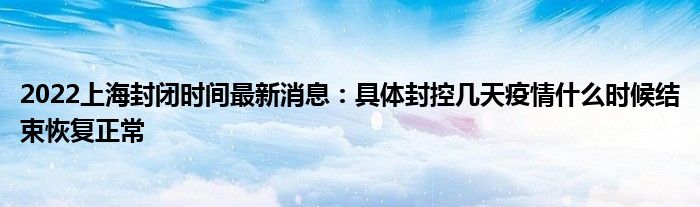 2022上海封閉時(shí)間最新消息：具體封控幾天疫情什么時(shí)候結(jié)束恢復(fù)正常