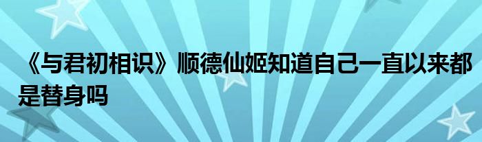 《與君初相識》順德仙姬知道自己一直以來都是替身嗎