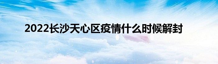 2022長沙天心區(qū)疫情什么時候解封