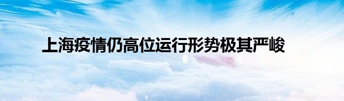 上海疫情仍高位運(yùn)行形勢極其嚴(yán)峻