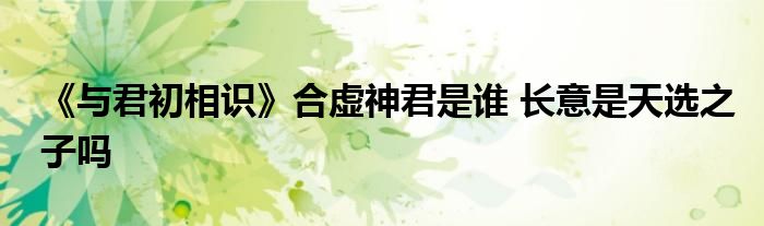 《與君初相識》合虛神君是誰 長意是天選之子嗎