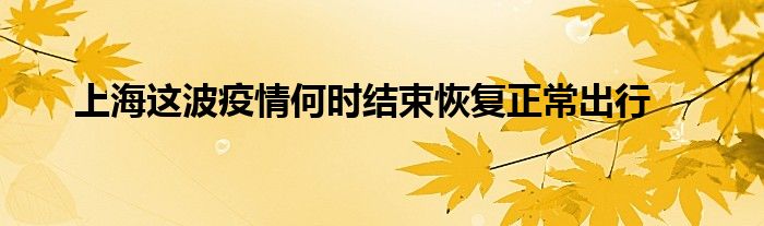 上海這波疫情何時結(jié)束恢復(fù)正常出行