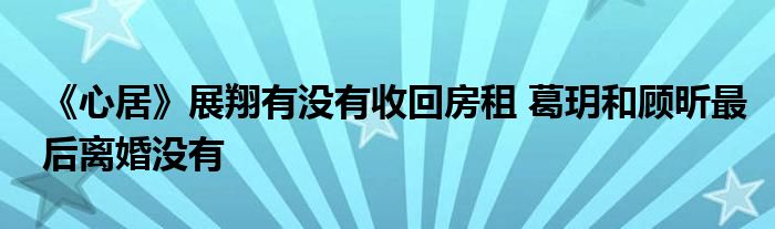 《心居》展翔有沒有收回房租 葛玥和顧昕最后離婚沒有