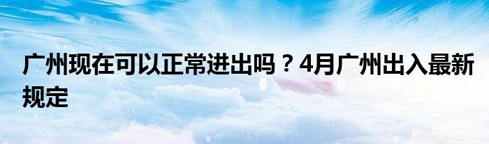 廣州現(xiàn)在可以正常進(jìn)出嗎？4月廣州出入最新規(guī)定