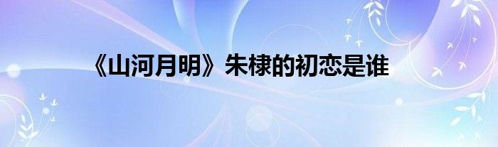 《山河月明》朱棣的初戀是誰