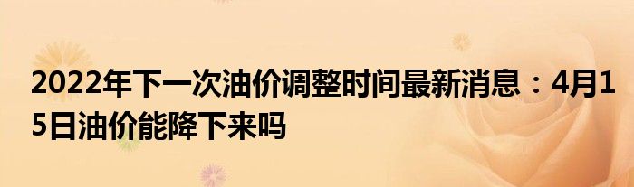 2022年下一次油價(jià)調(diào)整時(shí)間最新消息：4月15日油價(jià)能降下來嗎