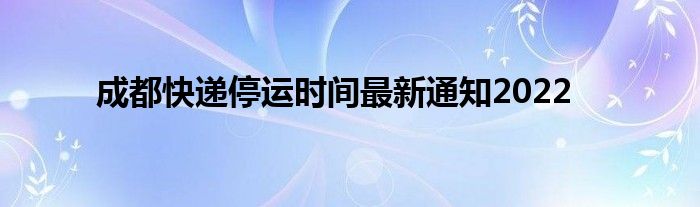 成都快遞停運(yùn)時間最新通知2022