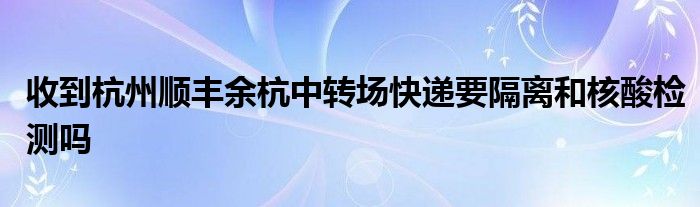 收到杭州順豐余杭中轉(zhuǎn)場快遞要隔離和核酸檢測嗎