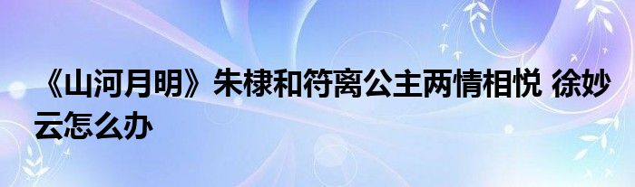 《山河月明》朱棣和符離公主兩情相悅 徐妙云怎么辦