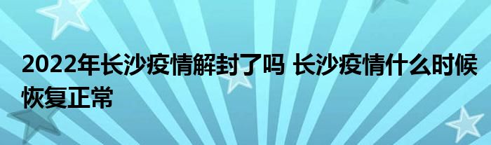 2022年長沙疫情解封了嗎 長沙疫情什么時候恢復(fù)正常