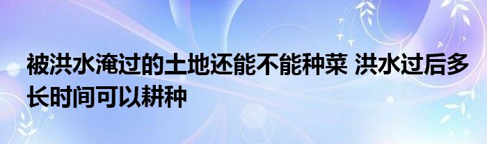 被洪水淹過的土地還能不能種菜 洪水過后多長時間可以耕種