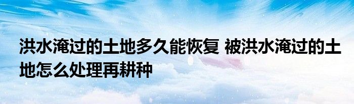 洪水淹過的土地多久能恢復 被洪水淹過的土地怎么處理再耕種