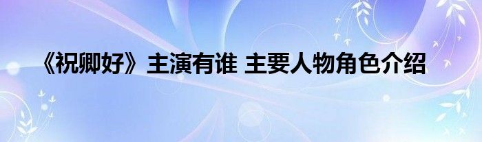 《祝卿好》主演有誰(shuí) 主要人物角色介紹