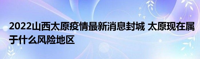 2022山西太原疫情最新消息封城 太原現(xiàn)在屬于什么風(fēng)險(xiǎn)地區(qū)