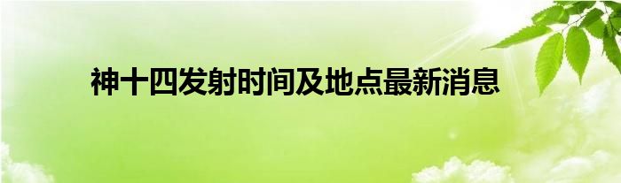 神十四發(fā)射時間及地點最新消息