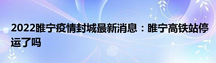 2022睢寧疫情封城最新消息：睢寧高鐵站停運了嗎