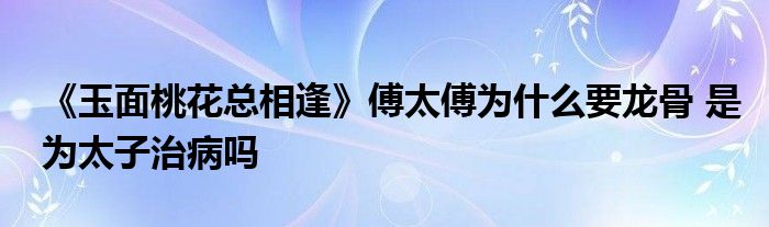 《玉面桃花總相逢》傅太傅為什么要龍骨 是為太子治病嗎