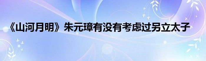 《山河月明》朱元璋有沒有考慮過另立太子