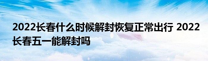 2022長春什么時(shí)候解封恢復(fù)正常出行 2022長春五一能解封嗎