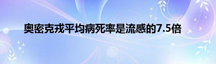 奧密克戎平均病死率是流感的7.5倍