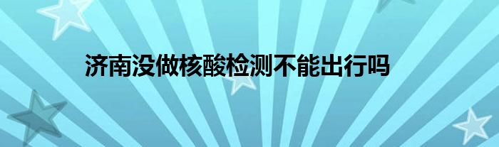 濟南沒做核酸檢測不能出行嗎