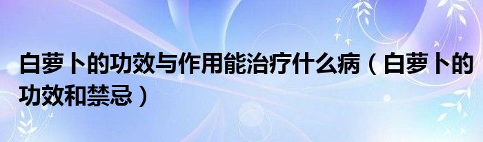 白蘿卜的功效與作用能治療什么?。ò滋}卜的功效和禁忌）