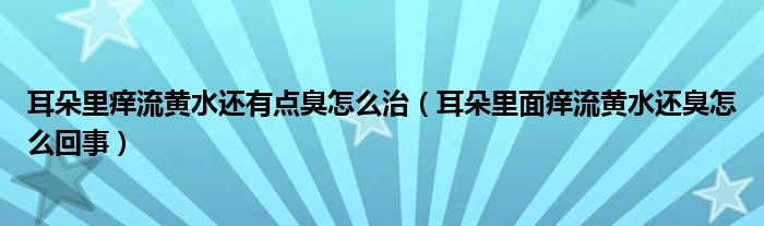 耳朵里癢流黃水還有點臭怎么治（耳朵里面癢流黃水還臭怎么回事）