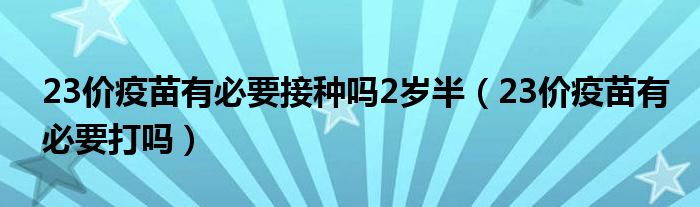 23價疫苗有必要接種嗎2歲半（23價疫苗有必要打嗎）