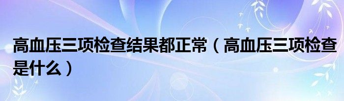 高血壓三項檢查結(jié)果都正常（高血壓三項檢查是什么）