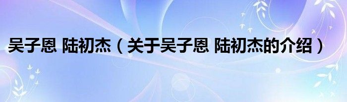 吳子恩 陸初杰（關(guān)于吳子恩 陸初杰的介紹）