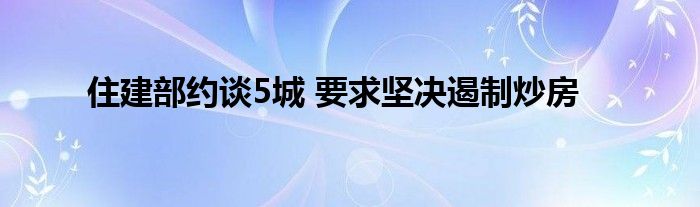 住建部約談5城 要求堅決遏制炒房