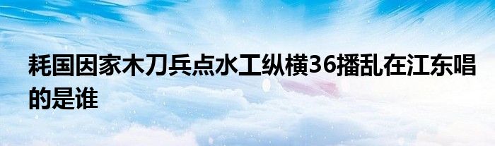 耗國因家木刀兵點(diǎn)水工縱橫36播亂在江東唱的是誰