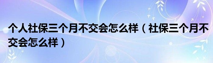 個(gè)人社保三個(gè)月不交會(huì)怎么樣（社保三個(gè)月不交會(huì)怎么樣）