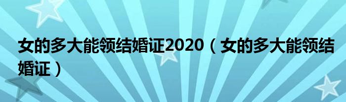 女的多大能領(lǐng)結(jié)婚證2020（女的多大能領(lǐng)結(jié)婚證）