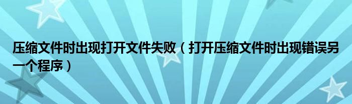 壓縮文件時(shí)出現(xiàn)打開文件失敗（打開壓縮文件時(shí)出現(xiàn)錯(cuò)誤另一個(gè)程序）