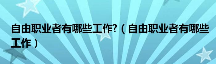 自由職業(yè)者有哪些工作?（自由職業(yè)者有哪些工作）