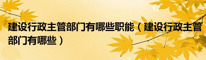 建設(shè)行政主管部門有哪些職能（建設(shè)行政主管部門有哪些）