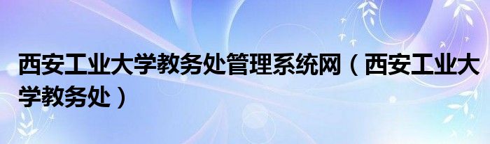 西安工業(yè)大學(xué)教務(wù)處管理系統(tǒng)網(wǎng)（西安工業(yè)大學(xué)教務(wù)處）