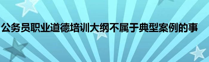 公務(wù)員職業(yè)道德培訓(xùn)大綱不屬于典型案例的事