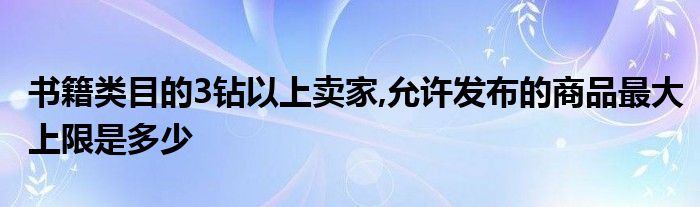 書籍類目的3鉆以上賣家,允許發(fā)布的商品最大上限是多少