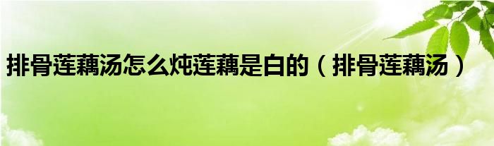 排骨蓮藕湯怎么燉蓮藕是白的（排骨蓮藕湯）