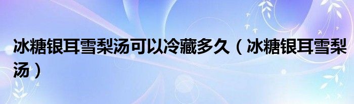 冰糖銀耳雪梨湯可以冷藏多久（冰糖銀耳雪梨湯）