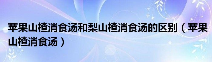 蘋果山楂消食湯和梨山楂消食湯的區(qū)別（蘋果山楂消食湯）