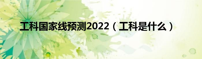 工科國家線預(yù)測(cè)2022（工科是什么）